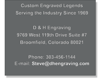 Custom Engraved Legends Serving the Industry Since 1969  D & H Engraving 9769 West 119th Drive Suite #7 Broomfield, Colorado 80021  Phone: 303-456-1144 E-mail: Steve@dhengraving.com